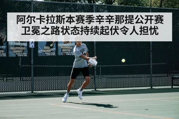 阿尔卡拉斯本赛季辛辛那提公开赛卫冕之路状态持续起伏令人担忧