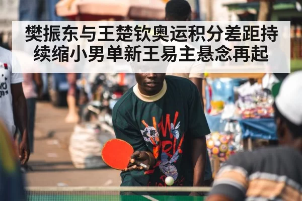 樊振东与王楚钦奥运积分差距持续缩小男单新王易主悬念再起