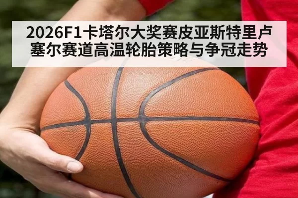 2026F1卡塔尔大奖赛皮亚斯特里卢塞尔赛道高温轮胎策略与争冠走势